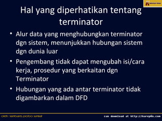 Hal yang diperhatikan tentang
            terminator
• Alur data yang menghubungkan terminator
  dgn sistem, menunjukkan hubungan sistem
  dgn dunia luar
• Pengembang tidak dapat mengubah isi/cara
  kerja, prosedur yang berkaitan dgn
  Terminator
• Hubungan yang ada antar terminator tidak
  digambarkan dalam DFD

                                             8
 