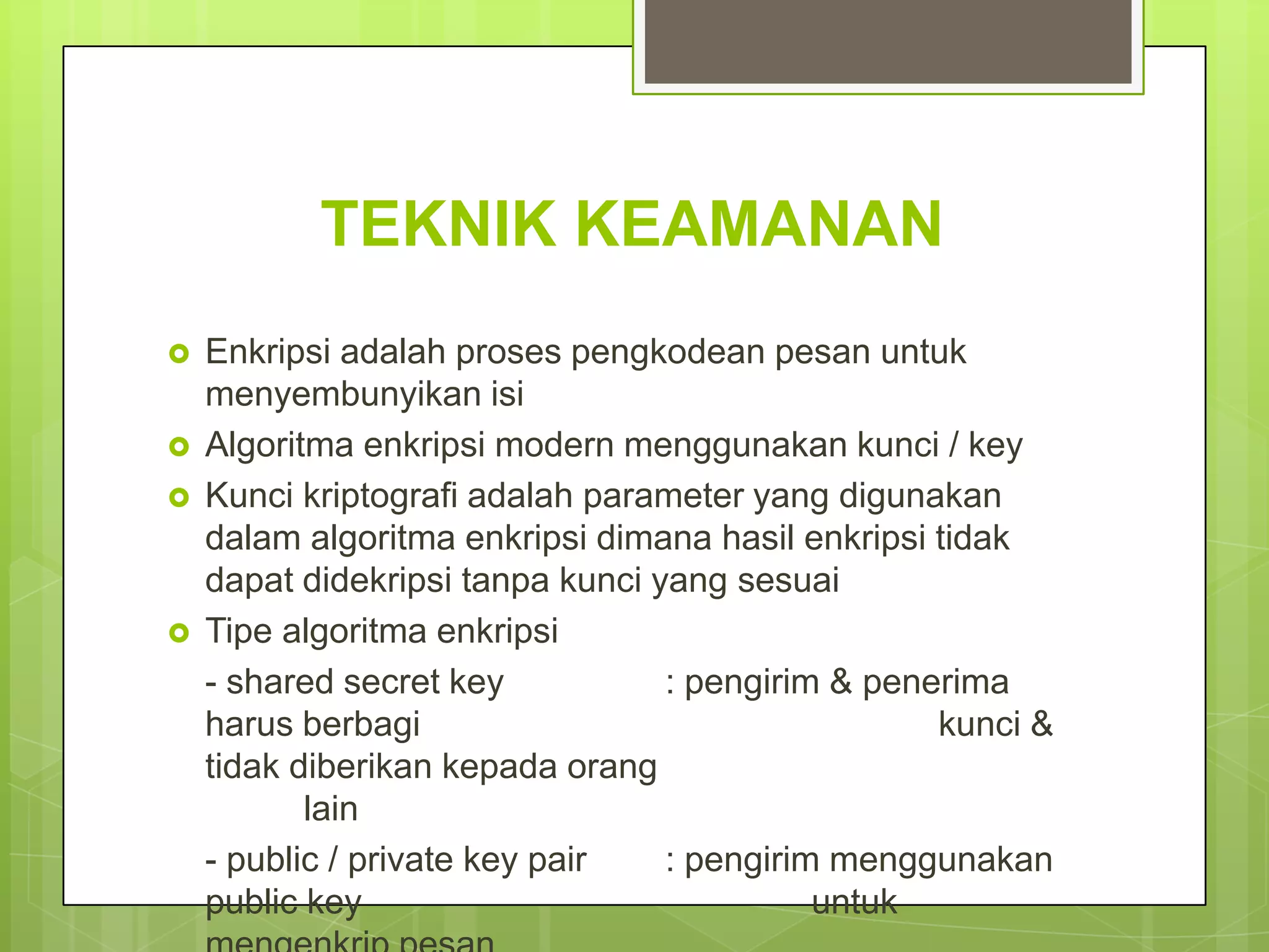 TEKNIK KEAMANAN
   Enkripsi adalah proses pengkodean pesan untuk
    menyembunyikan isi
   Algoritma enkripsi modern menggunakan kunci / key
   Kunci kriptografi adalah parameter yang digunakan
    dalam algoritma enkripsi dimana hasil enkripsi tidak
    dapat didekripsi tanpa kunci yang sesuai
   Tipe algoritma enkripsi
    - shared secret key           : pengirim & penerima
    harus berbagi                                  kunci &
    tidak diberikan kepada orang
           lain
    - public / private key pair   : pengirim menggunakan
    public key                              untuk
 