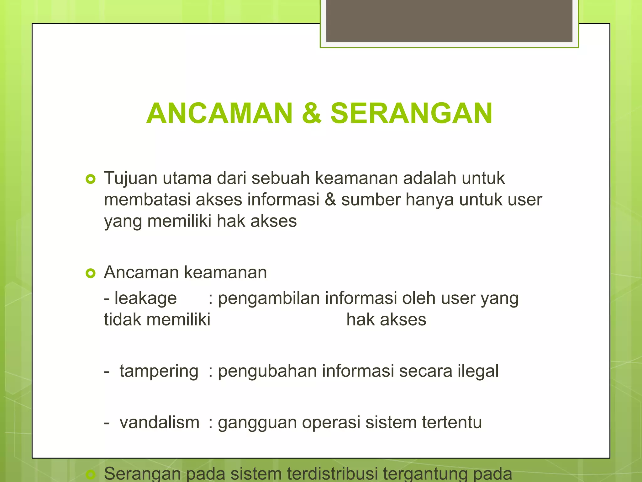 ANCAMAN & SERANGAN

   Tujuan utama dari sebuah keamanan adalah untuk
    membatasi akses informasi & sumber hanya untuk user
    yang memiliki hak akses

   Ancaman keamanan
    - leakage    : pengambilan informasi oleh user yang
    tidak memiliki                hak akses

    - tampering : pengubahan informasi secara ilegal

    - vandalism : gangguan operasi sistem tertentu

   Serangan pada sistem terdistribusi tergantung pada
 