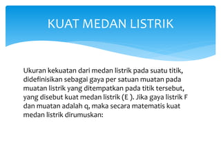 Ukuran kekuatan dari medan listrik pada suatu titik,
didefinisikan sebagai gaya per satuan muatan pada
muatan listrik yang ditempatkan pada titik tersebut,
yang disebut kuat medan listrik (E ). Jika gaya listrik F
dan muatan adalah q, maka secara matematis kuat
medan listrik dirumuskan:
KUAT MEDAN LISTRIK
 