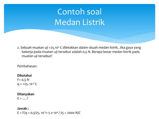 2. Sebuah muatan uji +25.105 C diletakkan dalam sbuah medan listrik. Jika gaya yang
bekerja pada muatan uji tersebut adalah 0,5 N. Berapa besar medan listrik pada
muatan uji tersebut?
Pembahasan:
Diketahui
F= 0,5 N
q = +25. 10-5 C
Ditanyakan
E = ….?
Jawab :
E = F/q = 0,5/25. 10-5= 5 x 104 / 25 = 2000 N/C
Contoh soal
Medan Listrik
 