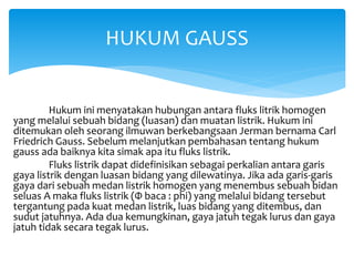 Hukum ini menyatakan hubungan antara fluks litrik homogen
yang melalui sebuah bidang (luasan) dan muatan listrik. Hukum ini
ditemukan oleh seorang ilmuwan berkebangsaan Jerman bernama Carl
Friedrich Gauss. Sebelum melanjutkan pembahasan tentang hukum
gauss ada baiknya kita simak apa itu fluks listrik.
Fluks listrik dapat didefinisikan sebagai perkalian antara garis
gaya listrik dengan luasan bidang yang dilewatinya. Jika ada garis-garis
gaya dari sebuah medan listrik homogen yang menembus sebuah bidan
seluas A maka fluks listrik (Φ baca : phi) yang melalui bidang tersebut
tergantung pada kuat medan listrik, luas bidang yang ditembus, dan
sudut jatuhnya. Ada dua kemungkinan, gaya jatuh tegak lurus dan gaya
jatuh tidak secara tegak lurus.
HUKUM GAUSS
 