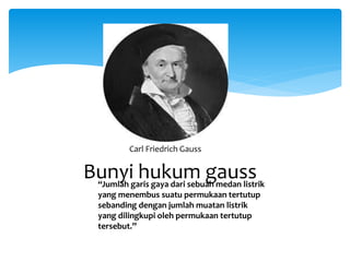 Bunyi hukum gauss :“Jumlah garis gaya dari sebuah medan listrik
yang menembus suatu permukaan tertutup
sebanding dengan jumlah muatan listrik
yang dilingkupi oleh permukaan tertutup
tersebut.”
Carl Friedrich Gauss
 