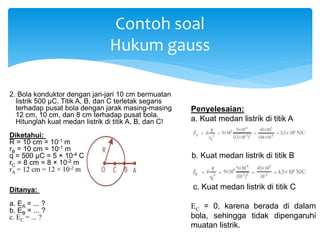 2. Bola konduktor dengan jari-jari 10 cm bermuatan
listrik 500 μC. Titik A, B, dan C terletak segaris
terhadap pusat bola dengan jarak masing-masing
12 cm, 10 cm, dan 8 cm terhadap pusat bola.
Hitunglah kuat medan listrik di titik A, B, dan C!
Diketahui:
R = 10 cm = 10-1 m
rB = 10 cm = 10-1 m
q = 500 μC = 5 × 10-4 C
rC = 8 cm = 8 × 10-2 m
rA = 12 cm = 12 × 10-2 m
Ditanya:
a. EA = ... ?
b. EB = ... ?
c. EC = ... ?
Contoh soal
Hukum gauss
Penyelesaian:
a. Kuat medan listrik di titik A
b. Kuat medan listrik di titik B
c. Kuat medan listrik di titik C
EC = 0, karena berada di dalam
bola, sehingga tidak dipengaruhi
muatan listrik.
 