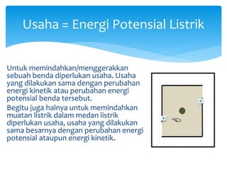 Usaha = Energi Potensial Listrik
Untuk memindahkan/menggerakkan
sebuah benda diperlukan usaha. Usaha
yang dilakukan sama dengan perubahan
energi kinetik atau perubahan energi
potensial benda tersebut.
Begitu juga halnya untuk memindahkan
muatan listrik dalam medan listrik
diperlukan usaha, usaha yang dilakukan
sama besarnya dengan perubahan energi
potensial ataupun energi kinetik.
 