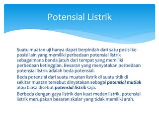 Suatu muatan uji hanya dapat berpindah dari satu posisi ke
posisi lain yang memiliki perbedaan potensial listrik
sebagaimana benda jatuh dari tempat yang memiliki
perbedaan ketinggian. Besaran yang menyatakan perbedaan
potensial listrik adalah beda potensial.
Beda potensial dari suatu muatan listrik di suatu titik di
sekitar muatan tersebut dinyatakan sebagai potensial mutlak
atau biasa disebut potensial listrik saja.
Berbeda dengan gaya listrik dan kuat medan listrik, potensial
listrik merupakan besaran skalar yang tidak memiliki arah.
Potensial Listrik
 