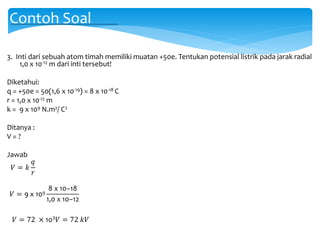 3. Inti dari sebuah atom timah memiliki muatan +50e. Tentukan potensial listrik pada jarak radial
1,0 x 10-12 m dari inti tersebut!
Diketahui:
q = +50e = 50(1,6 x 10-19) = 8 x 10-18 C
r = 1,0 x 10-12 m
k = 9 x 109 N.m2/ C2
Ditanya :
V = ?
Jawab
Contoh Soal
𝑉 = 𝑘
𝑞
𝑟
𝑉 = 9 x 109
8 x 10−18
1,0 x 10−12
𝑉 = 72 × 103 𝑉 = 72 𝑘𝑉
 