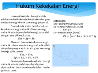 Hukum Kekekalan Energi
Hukum Kekekalan Energi adalah
salah satu dari hukum-hukum kekekalan yang
meliputi energi kinetik dan energi potensial.
Dalam listrik statis, berlaku hukum
kekekalan energi mekanik. Dimana energi
mekanik adalah jumlah dari energi potensial
dengan energi kinetik atau
𝐸𝑚 = 𝐸𝑝 + 𝐸𝑘
Menurut hukum kekekalan energi
mekanik bahwa jumlah energi mekanik selalu
tetap dengan syarat tidak ada gaya luar yang
bekerja pada sistem.
𝐸𝑚1 = 𝐸𝑚2
𝐸𝑝1 + 𝐸𝑘1 = 𝐸𝑝2 + 𝐸𝑘2
Penerapan hukum kekekalan energi
mekanik adalah pada kasus benda jatuh
dipermukaan bumi atau berada dalam medan
gravitasi bumi.
Keterangan
Em = Energi Mekanik (Joule)
Ep = Energi Potensial (Joule)
Ep= q.V
Ek = Energi Kinetik (Joule)
𝐸𝑘 =
1
2
𝑚𝑣2 m = 1,67 x 10-27 Kg
 