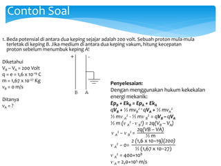 1. Beda potensial di antara dua keping sejajar adalah 200 volt. Sebuah proton mula-mula
terletak di keping B. Jika medium di antara dua keping vakum, hitung kecepatan
proton sebelum menumbuk keping A!
Diketahui
VB – VA = 200 Volt
q = e = 1,6 x 10-19 C
m = 1,67 x 10-27 Kg
νB = 0 m/s
Ditanya
νA = ?
Contoh Soal
Penyelesaian:
Dengan menggunakan hukum kekekalan
energi mekanik:
EpB + EkB = EpA + EkA
qVB + ½ mvB
2 = qVA + ½ mvA
2
½ mν A
2 - ½ mν B
2 = qVB –qVA
½ m (ν A
2 - ν B
2) = 2q(VB – VA)
ν A
2 − ν B
2 =
2q(VB – VA)
½ m
ν A
2 − 0=
2 (1,6 x 10−19)(200)
½ (1,67 x 10−27)
ν A
2 = 400×108
ν A = 2,0×105 m/s
 
