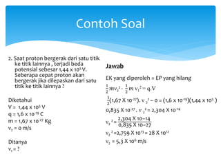 Contoh Soal
2. Saat proton bergerak dari satu titik
ke titik lainnya , terjadi beda
potensial sebesar 1,44 x 105 V.
Seberapa cepat proton akan
bergerak jika dilepaskan dari satu
titik ke titik lainnya ?
Diketahui
V = 1,44 x 105 V
q = 1,6 x 10-19 C
m = 1,67 x 10-27 Kg
ν2 = 0 m/s
Ditanya
ν1 = ?
Jawab
EK yang diperoleh = EP yang hilang
1
2
𝑚ν2
2 -
1
2
𝑚 ν1
2 = q.V
1
2
(1,67 X 10-27). ν 2
2 – 0 = (1,6 x 10-19)(1,44 x 105 )
0,835 X 10-27 . ν 2
2 = 2,304 X 10-14
ν2
2 =
2,304 X 10−14
0,835 X 10−27
ν2
2 =2,759 X 1013 = 28 X 1012
ν2 = 5,3 X 106 m/s
 