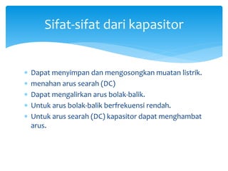 Sifat-sifat dari kapasitor
 Dapat menyimpan dan mengosongkan muatan listrik.
 menahan arus searah (DC)
 Dapat mengalirkan arus bolak-balik.
 Untuk arus bolak-balik berfrekuensi rendah.
 Untuk arus searah (DC) kapasitor dapat menghambat
arus.
 