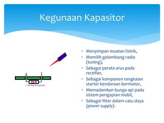 Kegunaan Kapasitor
 Menyimpan muatan listrik,
 Memilih gelombang radio
(tuning),
 Sebagai perata arus pada
rectifier,
 Sebagai komponen rangkaian
starter kendaraan bermotor,
 Memadamkan bunga api pada
sistem pengapian mobil,
 Sebagai filter dalam catu daya
(power supply).
 