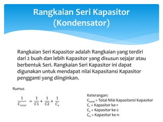 Rangkaian Seri Kapasitor
(Kondensator)
Rangkaian Seri Kapasitor adalah Rangkaian yang terdiri
dari 2 buah dan lebih Kapasitor yang disusun sejajar atau
berbentuk Seri. Rangkaian Seri Kapasitor ini dapat
digunakan untuk mendapat nilai Kapasitansi Kapasitor
pengganti yang diinginkan.
1
𝐶𝑡𝑜𝑡𝑎𝑙
=
1
𝐶1
+
1
𝐶2
+
1
𝐶 𝑛
Rumus
Keterangan:
Ctotal = Total Nilai Kapasitansi Kapasitor
C1 = Kapasitor ke-1
C2 = Kapasitor ke-2
Cn = Kapasitor ke-n
 