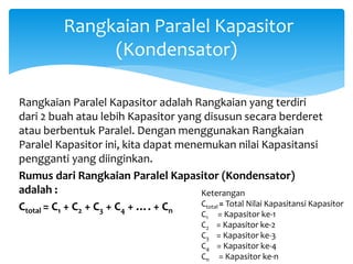 Rangkaian Paralel Kapasitor
(Kondensator)
Rangkaian Paralel Kapasitor adalah Rangkaian yang terdiri
dari 2 buah atau lebih Kapasitor yang disusun secara berderet
atau berbentuk Paralel. Dengan menggunakan Rangkaian
Paralel Kapasitor ini, kita dapat menemukan nilai Kapasitansi
pengganti yang diinginkan.
Rumus dari Rangkaian Paralel Kapasitor (Kondensator)
adalah :
Ctotal = C1 + C2 + C3 + C4 + …. + Cn
Keterangan
Ctotal = Total Nilai Kapasitansi Kapasitor
C1 = Kapasitor ke-1
C2 = Kapasitor ke-2
C3 = Kapasitor ke-3
C4 = Kapasitor ke-4
Cn = Kapasitor ke-n
 