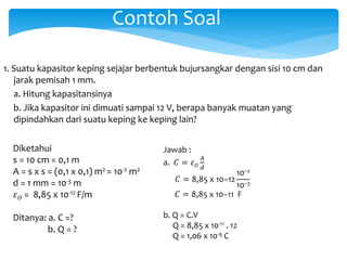 Contoh Soal
1. Suatu kapasitor keping sejajar berbentuk bujursangkar dengan sisi 10 cm dan
jarak pemisah 1 mm.
a. Hitung kapasitansinya
b. Jika kapasitor ini dimuati sampai 12 V, berapa banyak muatan yang
dipindahkan dari suatu keping ke keping lain?
Diketahui
s = 10 cm = 0,1 m
A = s x s = (0,1 x 0,1) m2 = 10-2 m2
d = 1 mm = 10-3 m
𝜀 𝑂 = 8,85 x 10-12 F/m
Ditanya: a. C =?
b. Q = ?
Jawab :
a. 𝐶 = 𝜀 𝑂
𝐴
𝑑
𝐶 = 8,85 x 10−12
10−2
10−3
𝐶 = 8,85 x 10−11 F
b. Q = C.V
Q = 8,85 x 10-11 . 12
Q = 1,06 x 10-9 C
 