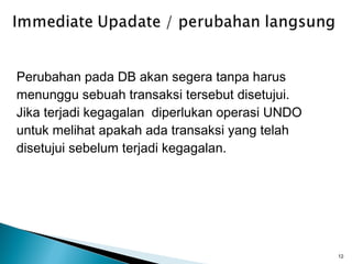 Perubahan pada DB akan segera tanpa harus
menunggu sebuah transaksi tersebut disetujui.
Jika terjadi kegagalan diperlukan operasi UNDO
untuk melihat apakah ada transaksi yang telah
disetujui sebelum terjadi kegagalan.




                                                 12
 