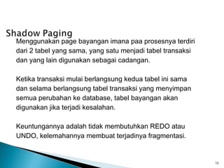 Menggunakan page bayangan imana paa prosesnya terdiri
dari 2 tabel yang sama, yang satu menjadi tabel transaksi
dan yang lain digunakan sebagai cadangan.

Ketika transaksi mulai berlangsung kedua tabel ini sama
dan selama berlangsung tabel transaksi yang menyimpan
semua perubahan ke database, tabel bayangan akan
digunakan jika terjadi kesalahan.

Keuntungannya adalah tidak membutuhkan REDO atau
UNDO, kelemahannya membuat terjadinya fragmentasi.


                                                            13
 