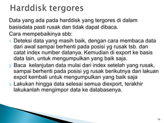 Data yang ada pada harddisk yang tergores di dalam
basisdata pasti rusak dan tidak dapat dibaca.
Cara mempebaikinya sbb:
1. Deteksi data yang masih baik, dengan cara membaca data
   dari awal sampai berhenti pada posisi yg rusak tsb. dan
   catat index number datanya. Kemudian di export ke basis
   data lain, untuk mengumpulkan yang baik saja.
2. Baca kelanjutan data mulai dari index setelah yang rusak,
   sampai berhenti pada posisi yg rusak berikutnya dan lakuan
   expot kembali untuk mengumpulkan yang baik saja
3. Lakukan hingga data selesai semua diexport, terakhir
   lakukanlah mengimpor data ke databasenya.




                                                            19
 