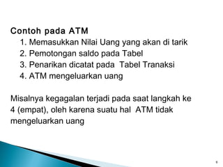 Contoh pada ATM
 1. Memasukkan Nilai Uang yang akan di tarik
 2. Pemotongan saldo pada Tabel
 3. Penarikan dicatat pada Tabel Tranaksi
 4. ATM mengeluarkan uang

Misalnya kegagalan terjadi pada saat langkah ke
4 (empat), oleh karena suatu hal ATM tidak
mengeluarkan uang



                                                  6
 
