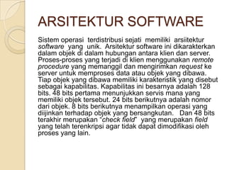 ARSITEKTUR SOFTWARE
Sistem operasi terdistribusi sejati memiliki arsiitektur
software yang unik. Arsitektur software ini dikarakterkan
dalam objek di dalam hubungan antara klien dan server.
Proses-proses yang terjadi di klien menggunakan remote
procedure yang memanggil dan mengirimkan request ke
server untuk memproses data atau objek yang dibawa.
Tiap objek yang dibawa memiliki karakteristik yang disebut
sebagai kapabilitas. Kapabilitas ini besarnya adalah 128
bits. 48 bits pertama menunjukkan servis mana yang
memiliki objek tersebut. 24 bits berikutnya adalah nomor
dari objek. 8 bits berikutnya menampilkan operasi yang
diijinkan terhadap objek yang bersangkutan. Dan 48 bits
terakhir merupakan “check field” yang merupakan field
yang telah terenkripsi agar tidak dapat dimodifikasi oleh
proses yang lain.
 