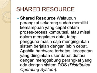 SHARED RESOURCE
   Shared Resource Walaupun
    perangkat sekarang sudah memiliki
    kemampuan yang cepat dalam
    proses-proses komputasi, atau misal
    dalam mengakses data, tetapi
    pengguna masih saja menginginkan
    sistem berjalan dengan lebih cepat.
    Apabila hardware terbatas, kecepatan
    yang diinginkan user dapat diatasi
    dengan menggabung perangkat yang
    ada dengan sistem DOS (Distributed
    Operating System).
 