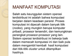 MANFAAT KOMPUTASI
Salah satu keunggulan sistem operasi
terdistribusi ini adalah bahwa komputasi
berjalan dalam keadaan pararel. Proses
komputasi ini dipecah dalam banyak titik
(nodes), yang mungkin berupa komputer
pribadi, prosesor tersendiri, dan kemungkinan
perangkat prosesor-prosesor yang lain.
Sistem operasi terdistribusi ini bekerja baik
dalam memecah komputasi ini dan baik pula
dalam mengambil kembali hasil komputasi
dari titik-titik cluster untuk ditampilkan
hasilnya.
 