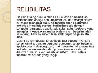 RELIBILITAS
Fitur unik yang dimiliki oleh DOS ini adalah reliabilitas.
Berdasarkan design dan implementasi dari design sistem
ini, maka hilangnya suatu node tidak akan berdampak
terhadap integritas system. Hal ini berbeda dengan
komputer personal, apabila ada salah satu hardware yang
mengalami kerusakan, maka system akan berjalan tidak
seimbang, bahkan sistem bisa tidak dapat berjalan atau
mati.
Dalam sistem operasi terdistribusi tadi sebenarnya cara
kerjanya mirip dengan personal computer, tetapi bedanya
apabila ada node yang mati, maka akan terjadi proses halt
terhadap node tersebut dan proses komputasi dapat
dialihkan. Hal ini akan membuat sistem DOS selalu
memiliki reliabilitas yang tinggi.
 