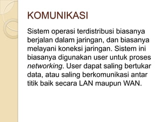 KOMUNIKASI
Sistem operasi terdistribusi biasanya
berjalan dalam jaringan, dan biasanya
melayani koneksi jaringan. Sistem ini
biasanya digunakan user untuk proses
networking. User dapat saling bertukar
data, atau saling berkomunikasi antar
titik baik secara LAN maupun WAN.
 
