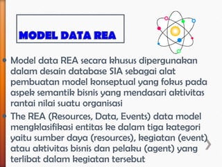• Model data REA secara khusus dipergunakan
  dalam desain database SIA sebagai alat
  pembuatan model konseptual yang fokus pada
  aspek semantik bisnis yang mendasari aktivitas
  rantai nilai suatu organisasi
• The REA (Resources, Data, Events) data model
  mengklasifikasi entitas ke dalam tiga kategori
  yaitu sumber daya (resources), kegiatan (event)
  atau aktivitas bisnis dan pelaku (agent) yang
  terlibat dalam kegiatan tersebut
 