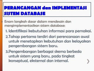 » Enam langkah dasar dalam mendesain dan
  mengimplementasikan sistem database:
  1. Identifikasi kebutuhan informasi para pemakai.
  2.Tahap pertama terdiri dari perencanaan awal
     untuk menetapkan kebutuhan dan kelayakan
     pengembangan sistem baru.
  3.Pengembangan berbagai skema berbeda
     untuk sistem yang baru, pada tingkat
     konseptual, eksternal dan internal.
 