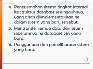 4. Penerjemahan skema tingkat internal
   ke struktur database sesungguhnya,
   yang akan diimplementasikan ke
   dalam sistem yang baru tersebut.
5. Mentransfer semua data dari sistem
   sebelumnya ke database SIA yang
   baru.
6. Penggunaan dan pemeliharaan sistem
   yang baru.
 