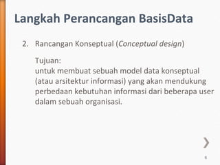Langkah Perancangan BasisData
 2. Rancangan Konseptual (Conceptual design)
    Tujuan:
    untuk membuat sebuah model data konseptual
    (atau arsitektur informasi) yang akan mendukung
    perbedaan kebutuhan informasi dari beberapa user
    dalam sebuah organisasi.




                                                 6
 