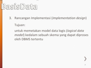 3. Rancangan Implementasi (Implementation design)
   Tujuan:
   untuk memetakan model data logis (logical data
   model) kedalam sebuah skema yang dapat diproses
   oleh DBMS tertentu




                                               7
 