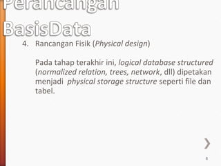 4. Rancangan Fisik (Physical design)

   Pada tahap terakhir ini, logical database structured
   (normalized relation, trees, network, dll) dipetakan
   menjadi physical storage structure seperti file dan
   tabel.




                                                    8
 
