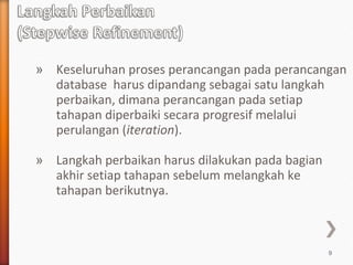 » Keseluruhan proses perancangan pada perancangan
  database harus dipandang sebagai satu langkah
  perbaikan, dimana perancangan pada setiap
  tahapan diperbaiki secara progresif melalui
  perulangan (iteration).

» Langkah perbaikan harus dilakukan pada bagian
  akhir setiap tahapan sebelum melangkah ke
  tahapan berikutnya.



                                                  9
 