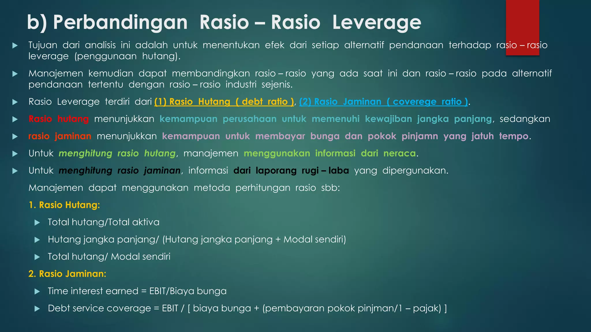 b) Perbandingan Rasio – Rasio Leverage
 Tujuan dari analisis ini adalah untuk menentukan efek dari setiap alternatif pendanaan terhadap rasio – rasio
leverage (penggunaan hutang).
 Manajemen kemudian dapat membandingkan rasio – rasio yang ada saat ini dan rasio – rasio pada alternatif
pendanaan tertentu dengan rasio – rasio industri sejenis.
 Rasio Leverage terdiri dari (1) Rasio Hutang ( debt ratio ), (2) Rasio Jaminan ( coverege ratio ).
 Rasio hutang menunjukkan kemampuan perusahaan untuk memenuhi kewajiban jangka panjang, sedangkan
 rasio jaminan menunjukkan kemampuan untuk membayar bunga dan pokok pinjamn yang jatuh tempo.
 Untuk menghitung rasio hutang, manajemen menggunakan informasi dari neraca.
 Untuk menghitung rasio jaminan, informasi dari laporang rugi – laba yang dipergunakan.
Manajemen dapat menggunakan metoda perhitungan rasio sbb:
1. Rasio Hutang:
 Total hutang/Total aktiva
 Hutang jangka panjang/ (Hutang jangka panjang + Modal sendiri)
 Total hutang/ Modal sendiri
2. Rasio Jaminan:
 Time interest earned = EBIT/Biaya bunga
 Debt service coverage = EBIT / [ biaya bunga + (pembayaran pokok pinjman/1 – pajak) ]
 