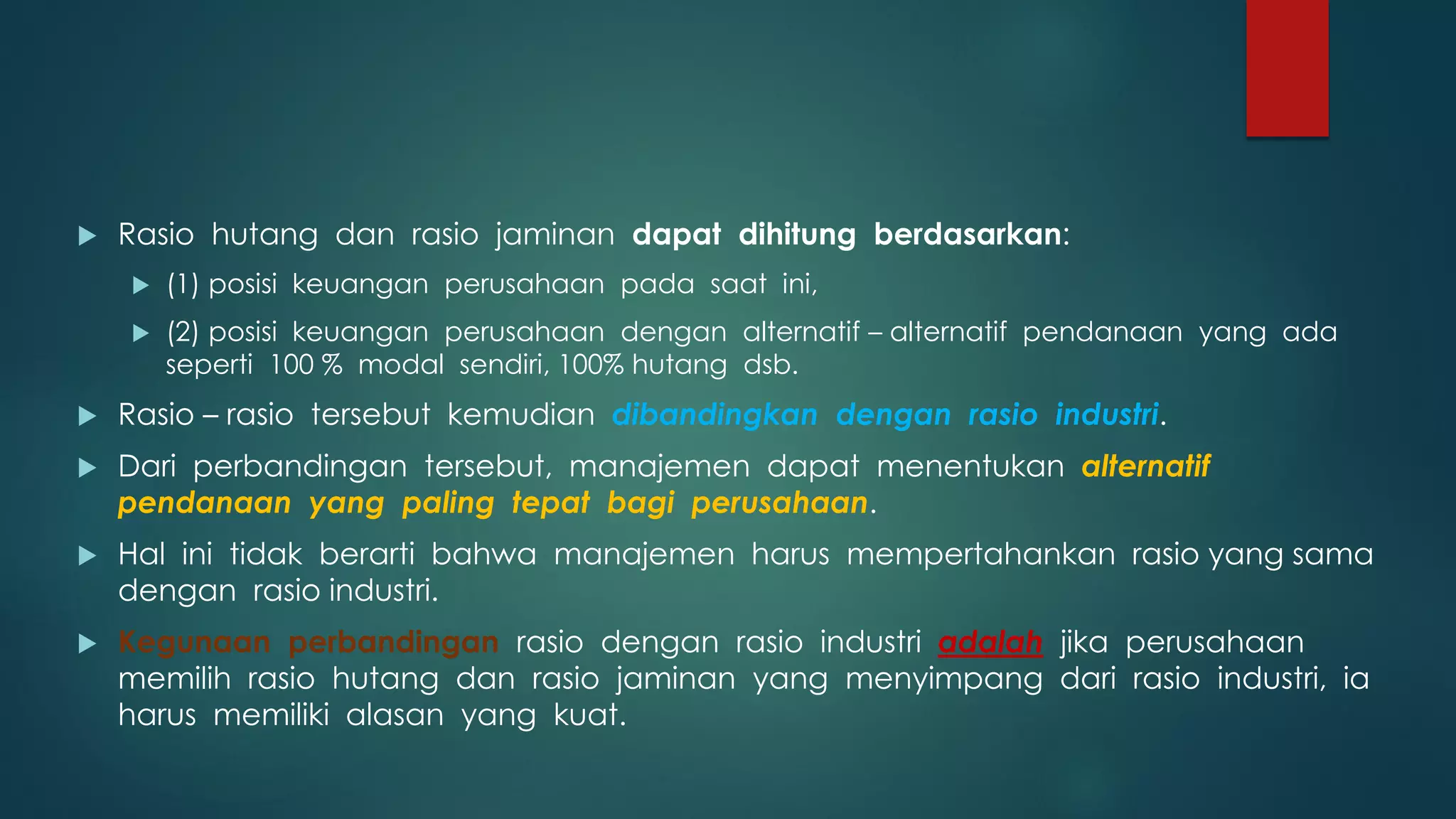  Rasio hutang dan rasio jaminan dapat dihitung berdasarkan:
 (1) posisi keuangan perusahaan pada saat ini,
 (2) posisi keuangan perusahaan dengan alternatif – alternatif pendanaan yang ada
seperti 100 % modal sendiri, 100% hutang dsb.
 Rasio – rasio tersebut kemudian dibandingkan dengan rasio industri.
 Dari perbandingan tersebut, manajemen dapat menentukan alternatif
pendanaan yang paling tepat bagi perusahaan.
 Hal ini tidak berarti bahwa manajemen harus mempertahankan rasio yang sama
dengan rasio industri.
 Kegunaan perbandingan rasio dengan rasio industri adalah jika perusahaan
memilih rasio hutang dan rasio jaminan yang menyimpang dari rasio industri, ia
harus memiliki alasan yang kuat.
 