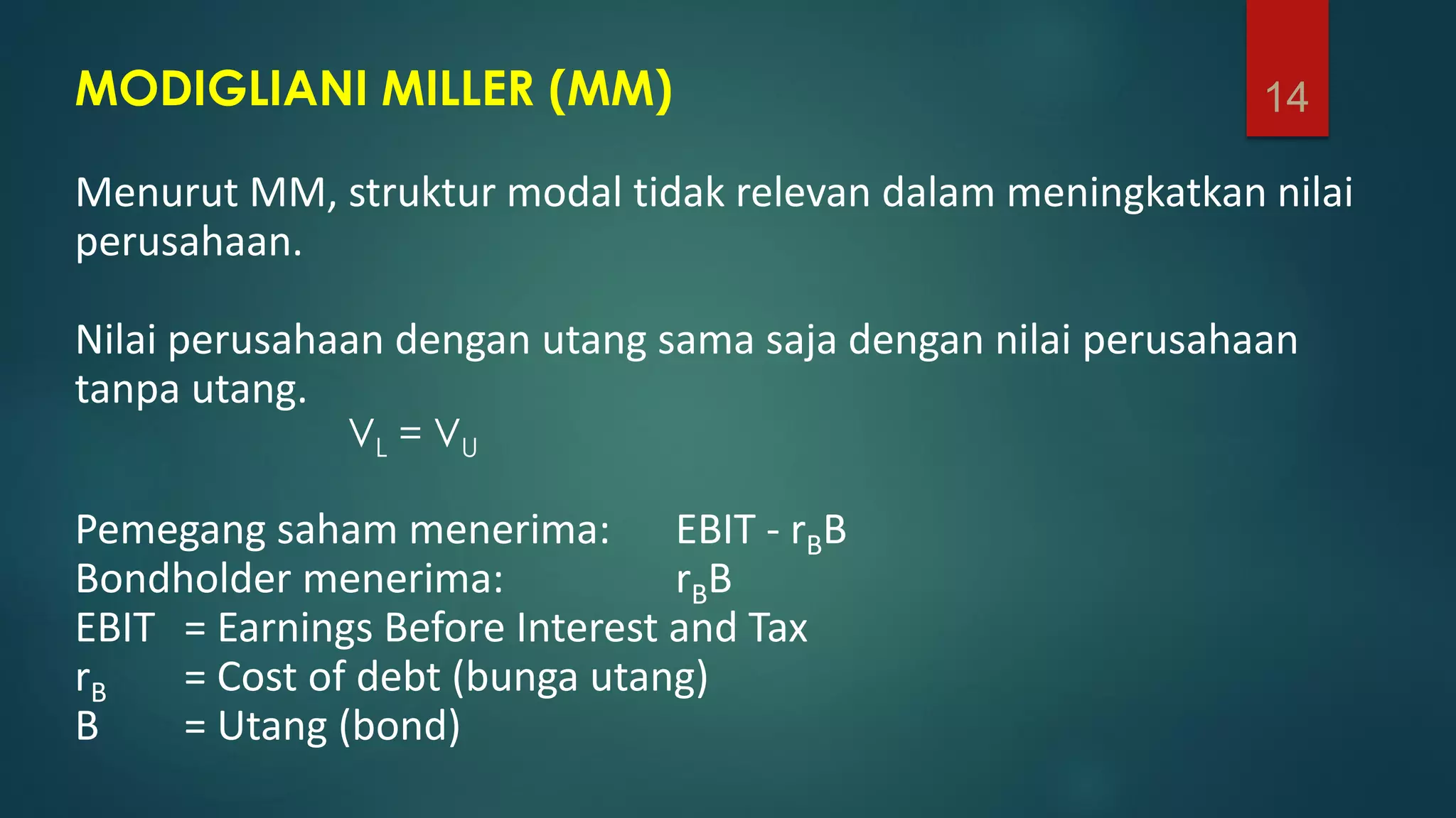 MODIGLIANI MILLER (MM)
Menurut MM, struktur modal tidak relevan dalam meningkatkan nilai
perusahaan.
Nilai perusahaan dengan utang sama saja dengan nilai perusahaan
tanpa utang.
VL = VU
Pemegang saham menerima: EBIT - rBB
Bondholder menerima: rBB
EBIT = Earnings Before Interest and Tax
rB = Cost of debt (bunga utang)
B = Utang (bond)
14
 