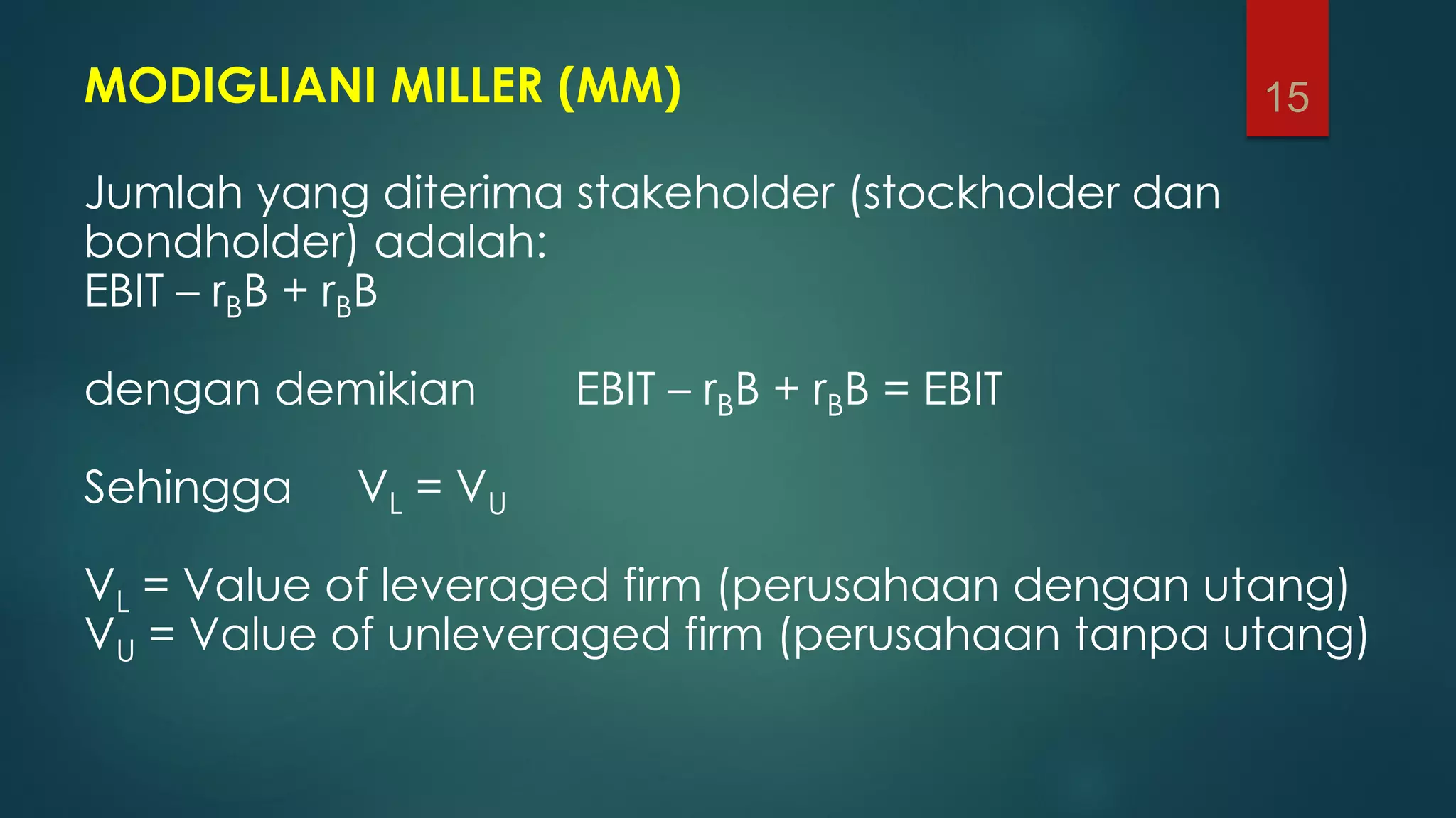 MODIGLIANI MILLER (MM)
Jumlah yang diterima stakeholder (stockholder dan
bondholder) adalah:
EBIT – rBB + rBB
dengan demikian EBIT – rBB + rBB = EBIT
Sehingga VL = VU
VL = Value of leveraged firm (perusahaan dengan utang)
VU = Value of unleveraged firm (perusahaan tanpa utang)
15
 
