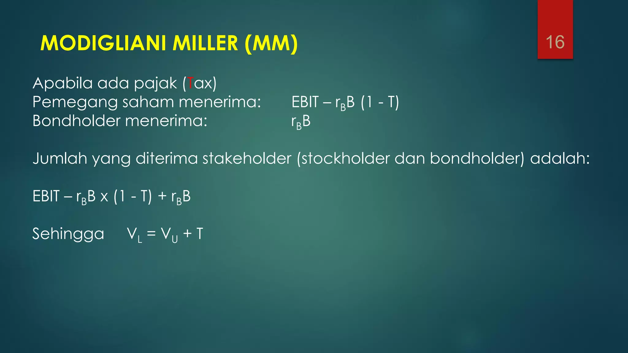 MODIGLIANI MILLER (MM)
Apabila ada pajak (Tax)
Pemegang saham menerima: EBIT – rBB (1 - T)
Bondholder menerima: rBB
Jumlah yang diterima stakeholder (stockholder dan bondholder) adalah:
EBIT – rBB x (1 - T) + rBB
Sehingga VL = VU + T
16
 