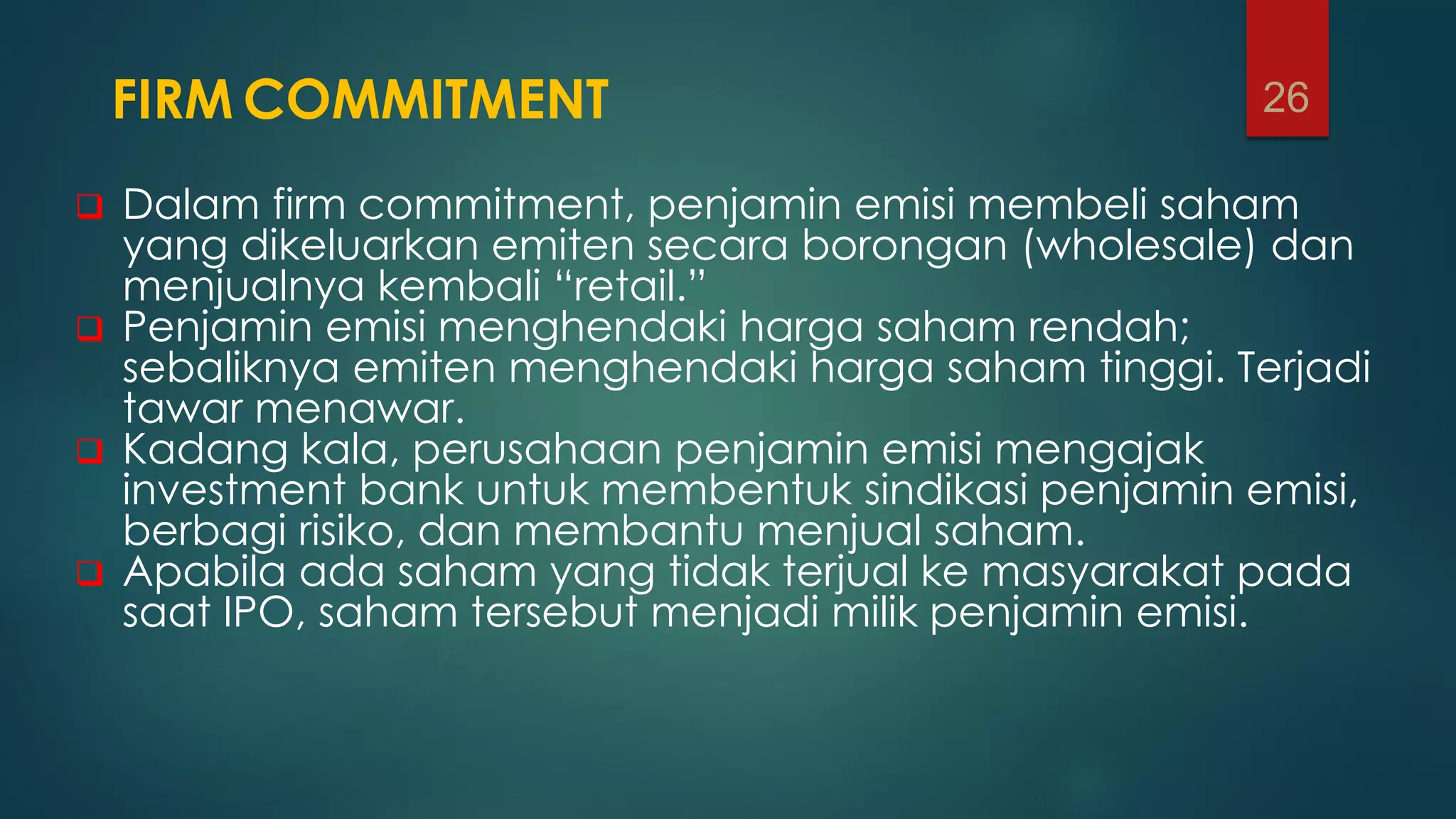 FIRM COMMITMENT
 Dalam firm commitment, penjamin emisi membeli saham
yang dikeluarkan emiten secara borongan (wholesale) dan
menjualnya kembali “retail.”
 Penjamin emisi menghendaki harga saham rendah;
sebaliknya emiten menghendaki harga saham tinggi. Terjadi
tawar menawar.
 Kadang kala, perusahaan penjamin emisi mengajak
investment bank untuk membentuk sindikasi penjamin emisi,
berbagi risiko, dan membantu menjual saham.
 Apabila ada saham yang tidak terjual ke masyarakat pada
saat IPO, saham tersebut menjadi milik penjamin emisi.
26
 