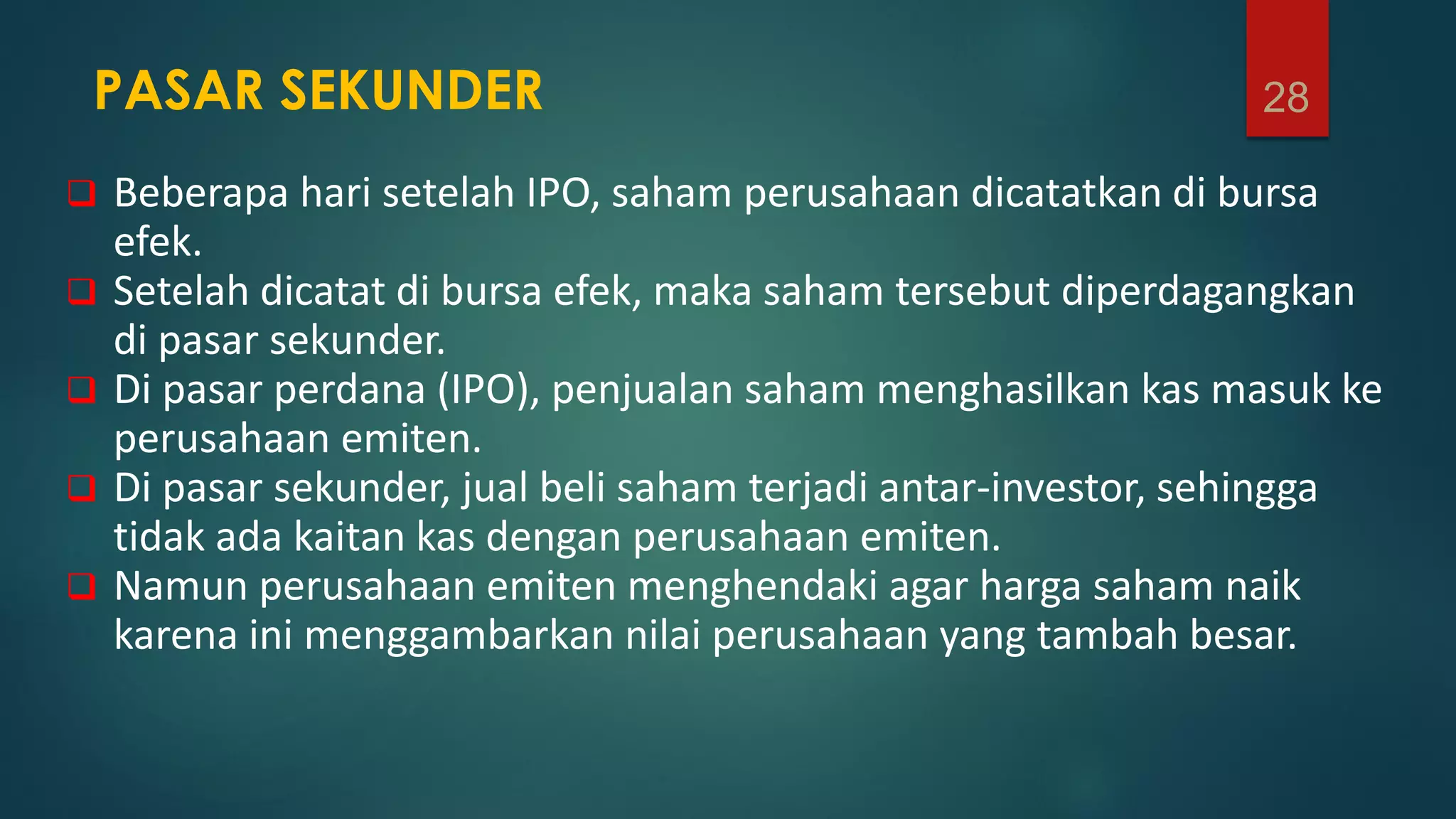 PASAR SEKUNDER
 Beberapa hari setelah IPO, saham perusahaan dicatatkan di bursa
efek.
 Setelah dicatat di bursa efek, maka saham tersebut diperdagangkan
di pasar sekunder.
 Di pasar perdana (IPO), penjualan saham menghasilkan kas masuk ke
perusahaan emiten.
 Di pasar sekunder, jual beli saham terjadi antar-investor, sehingga
tidak ada kaitan kas dengan perusahaan emiten.
 Namun perusahaan emiten menghendaki agar harga saham naik
karena ini menggambarkan nilai perusahaan yang tambah besar.
28
 