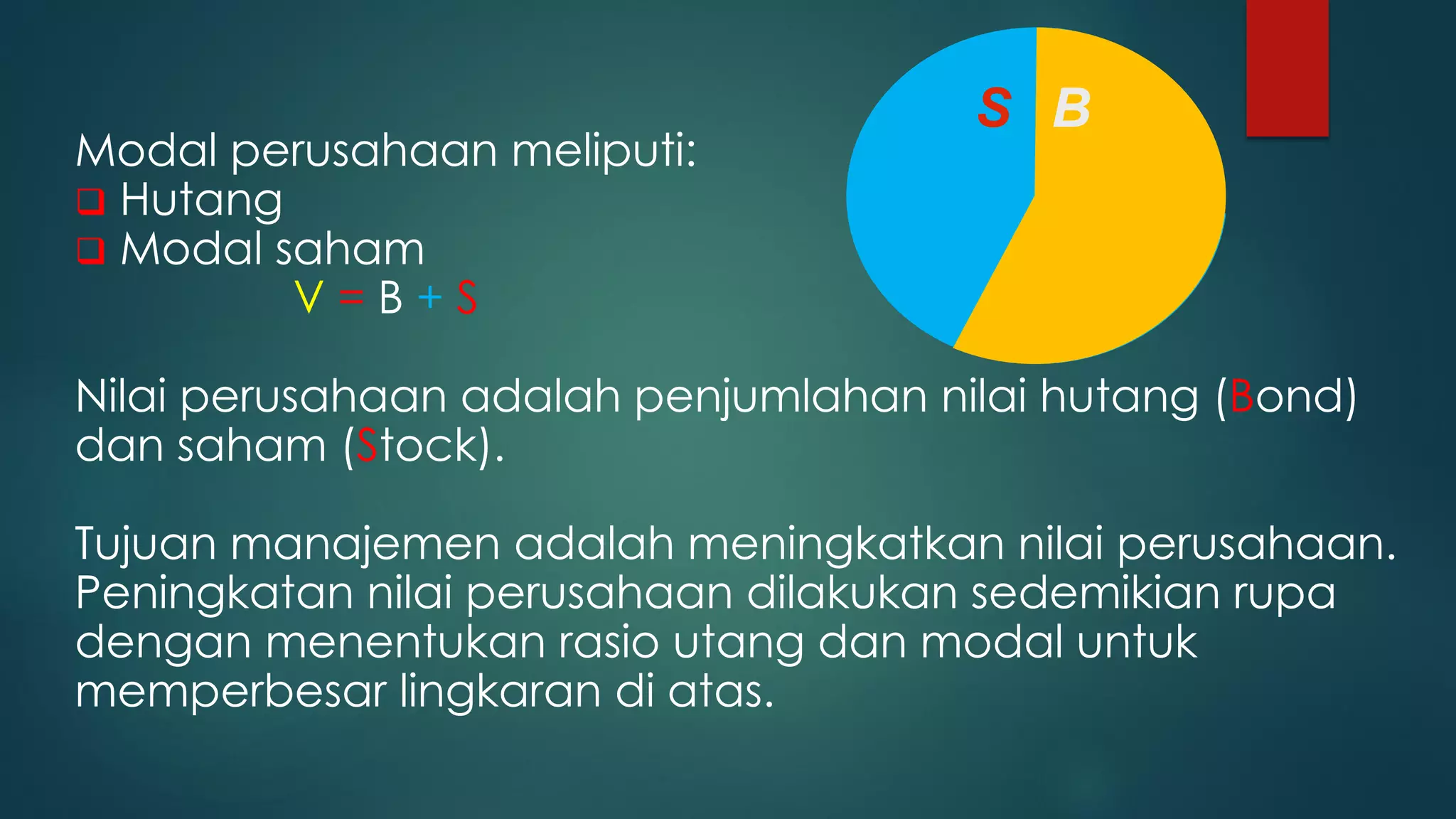Modal perusahaan meliputi:
 Hutang
 Modal saham
V = B + S
Nilai perusahaan adalah penjumlahan nilai hutang (Bond)
dan saham (Stock).
Tujuan manajemen adalah meningkatkan nilai perusahaan.
Peningkatan nilai perusahaan dilakukan sedemikian rupa
dengan menentukan rasio utang dan modal untuk
memperbesar lingkaran di atas.
S B
S B
 