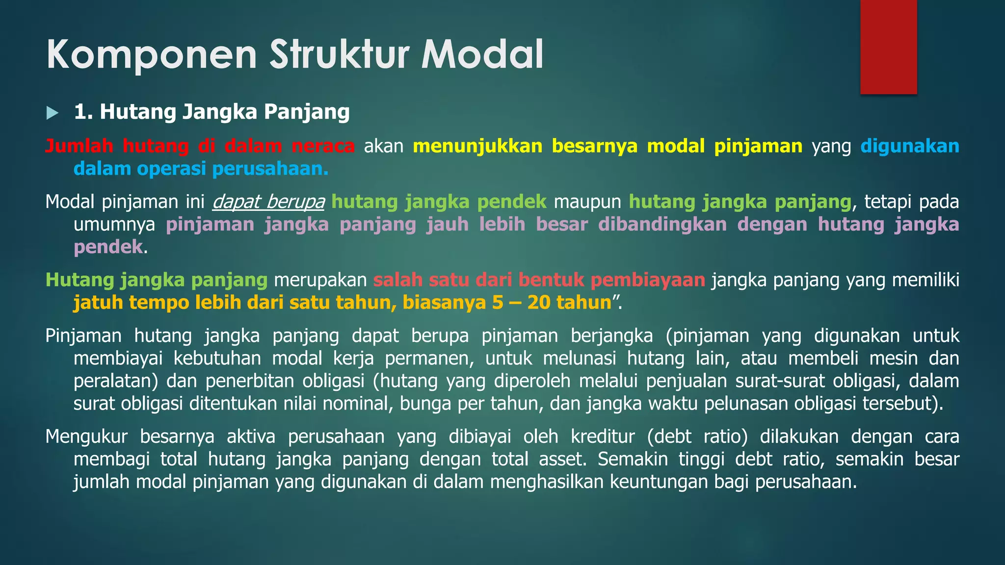Komponen Struktur Modal
 1. Hutang Jangka Panjang
Jumlah hutang di dalam neraca akan menunjukkan besarnya modal pinjaman yang digunakan
dalam operasi perusahaan.
Modal pinjaman ini dapat berupa hutang jangka pendek maupun hutang jangka panjang, tetapi pada
umumnya pinjaman jangka panjang jauh lebih besar dibandingkan dengan hutang jangka
pendek.
Hutang jangka panjang merupakan salah satu dari bentuk pembiayaan jangka panjang yang memiliki
jatuh tempo lebih dari satu tahun, biasanya 5 – 20 tahun”.
Pinjaman hutang jangka panjang dapat berupa pinjaman berjangka (pinjaman yang digunakan untuk
membiayai kebutuhan modal kerja permanen, untuk melunasi hutang lain, atau membeli mesin dan
peralatan) dan penerbitan obligasi (hutang yang diperoleh melalui penjualan surat-surat obligasi, dalam
surat obligasi ditentukan nilai nominal, bunga per tahun, dan jangka waktu pelunasan obligasi tersebut).
Mengukur besarnya aktiva perusahaan yang dibiayai oleh kreditur (debt ratio) dilakukan dengan cara
membagi total hutang jangka panjang dengan total asset. Semakin tinggi debt ratio, semakin besar
jumlah modal pinjaman yang digunakan di dalam menghasilkan keuntungan bagi perusahaan.
 