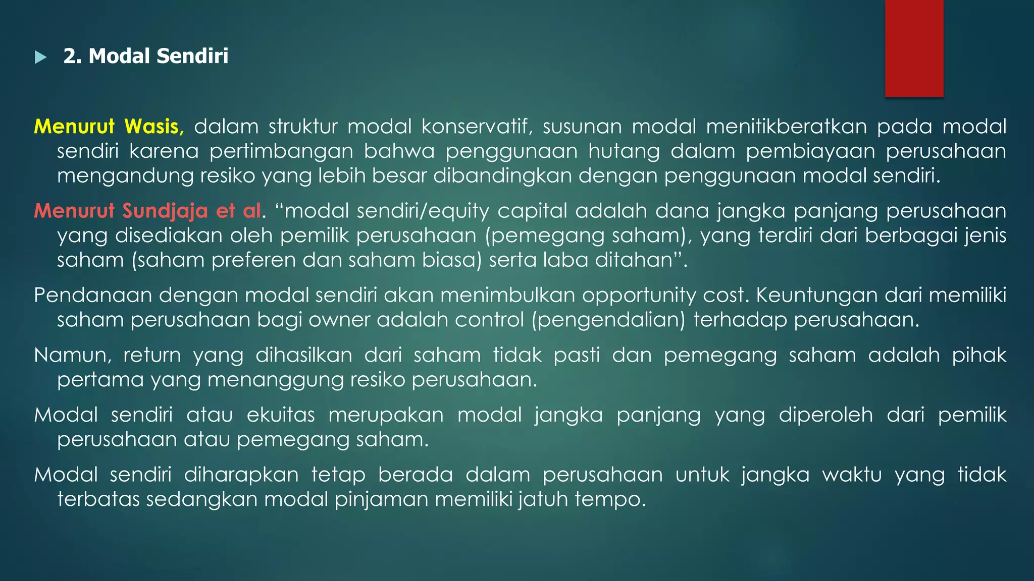  2. Modal Sendiri
Menurut Wasis, dalam struktur modal konservatif, susunan modal menitikberatkan pada modal
sendiri karena pertimbangan bahwa penggunaan hutang dalam pembiayaan perusahaan
mengandung resiko yang lebih besar dibandingkan dengan penggunaan modal sendiri.
Menurut Sundjaja et al. “modal sendiri/equity capital adalah dana jangka panjang perusahaan
yang disediakan oleh pemilik perusahaan (pemegang saham), yang terdiri dari berbagai jenis
saham (saham preferen dan saham biasa) serta laba ditahan”.
Pendanaan dengan modal sendiri akan menimbulkan opportunity cost. Keuntungan dari memiliki
saham perusahaan bagi owner adalah control (pengendalian) terhadap perusahaan.
Namun, return yang dihasilkan dari saham tidak pasti dan pemegang saham adalah pihak
pertama yang menanggung resiko perusahaan.
Modal sendiri atau ekuitas merupakan modal jangka panjang yang diperoleh dari pemilik
perusahaan atau pemegang saham.
Modal sendiri diharapkan tetap berada dalam perusahaan untuk jangka waktu yang tidak
terbatas sedangkan modal pinjaman memiliki jatuh tempo.
 