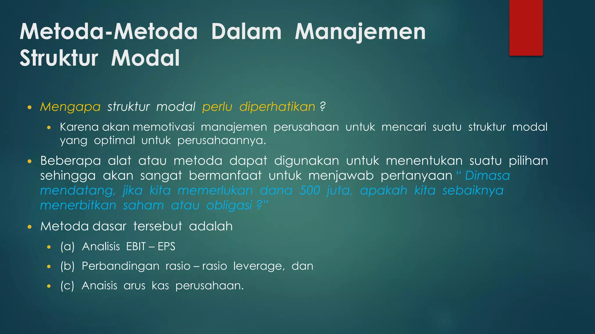 Metoda-Metoda Dalam Manajemen
Struktur Modal
 Mengapa struktur modal perlu diperhatikan ?
 Karena akan memotivasi manajemen perusahaan untuk mencari suatu struktur modal
yang optimal untuk perusahaannya.
 Beberapa alat atau metoda dapat digunakan untuk menentukan suatu pilihan
sehingga akan sangat bermanfaat untuk menjawab pertanyaan “ Dimasa
mendatang, jika kita memerlukan dana 500 juta, apakah kita sebaiknya
menerbitkan saham atau obligasi ?”
 Metoda dasar tersebut adalah
 (a) Analisis EBIT – EPS
 (b) Perbandingan rasio – rasio leverage, dan
 (c) Anaisis arus kas perusahaan.
 