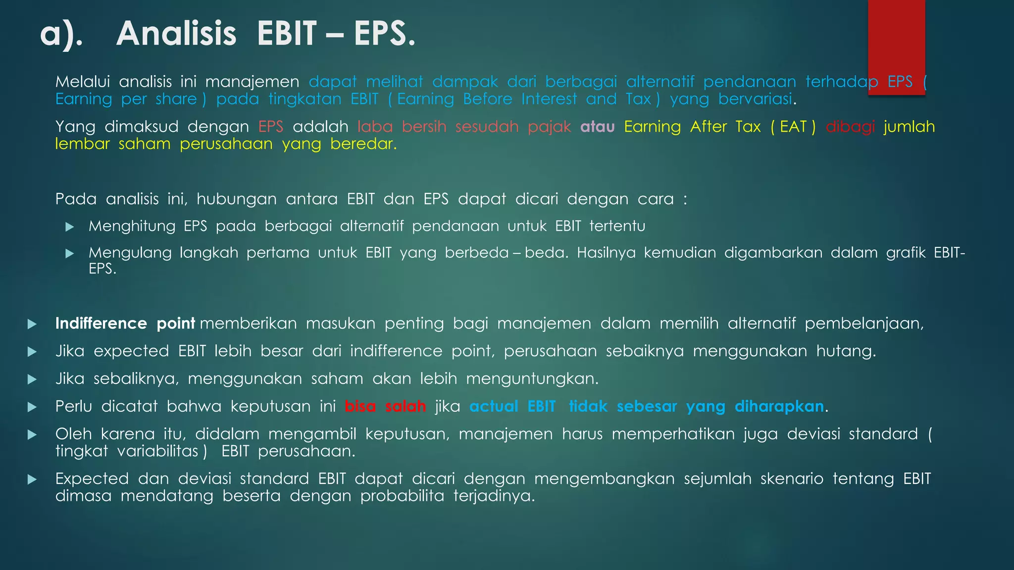 a). Analisis EBIT – EPS.
Melalui analisis ini manajemen dapat melihat dampak dari berbagai alternatif pendanaan terhadap EPS (
Earning per share ) pada tingkatan EBIT ( Earning Before Interest and Tax ) yang bervariasi.
Yang dimaksud dengan EPS adalah laba bersih sesudah pajak atau Earning After Tax ( EAT ) dibagi jumlah
lembar saham perusahaan yang beredar.
Pada analisis ini, hubungan antara EBIT dan EPS dapat dicari dengan cara :
 Menghitung EPS pada berbagai alternatif pendanaan untuk EBIT tertentu
 Mengulang langkah pertama untuk EBIT yang berbeda – beda. Hasilnya kemudian digambarkan dalam grafik EBIT-
EPS.
 Indifference point memberikan masukan penting bagi manajemen dalam memilih alternatif pembelanjaan,
 Jika expected EBIT lebih besar dari indifference point, perusahaan sebaiknya menggunakan hutang.
 Jika sebaliknya, menggunakan saham akan lebih menguntungkan.
 Perlu dicatat bahwa keputusan ini bisa salah jika actual EBIT tidak sebesar yang diharapkan.
 Oleh karena itu, didalam mengambil keputusan, manajemen harus memperhatikan juga deviasi standard (
tingkat variabilitas ) EBIT perusahaan.
 Expected dan deviasi standard EBIT dapat dicari dengan mengembangkan sejumlah skenario tentang EBIT
dimasa mendatang beserta dengan probabilita terjadinya.
 