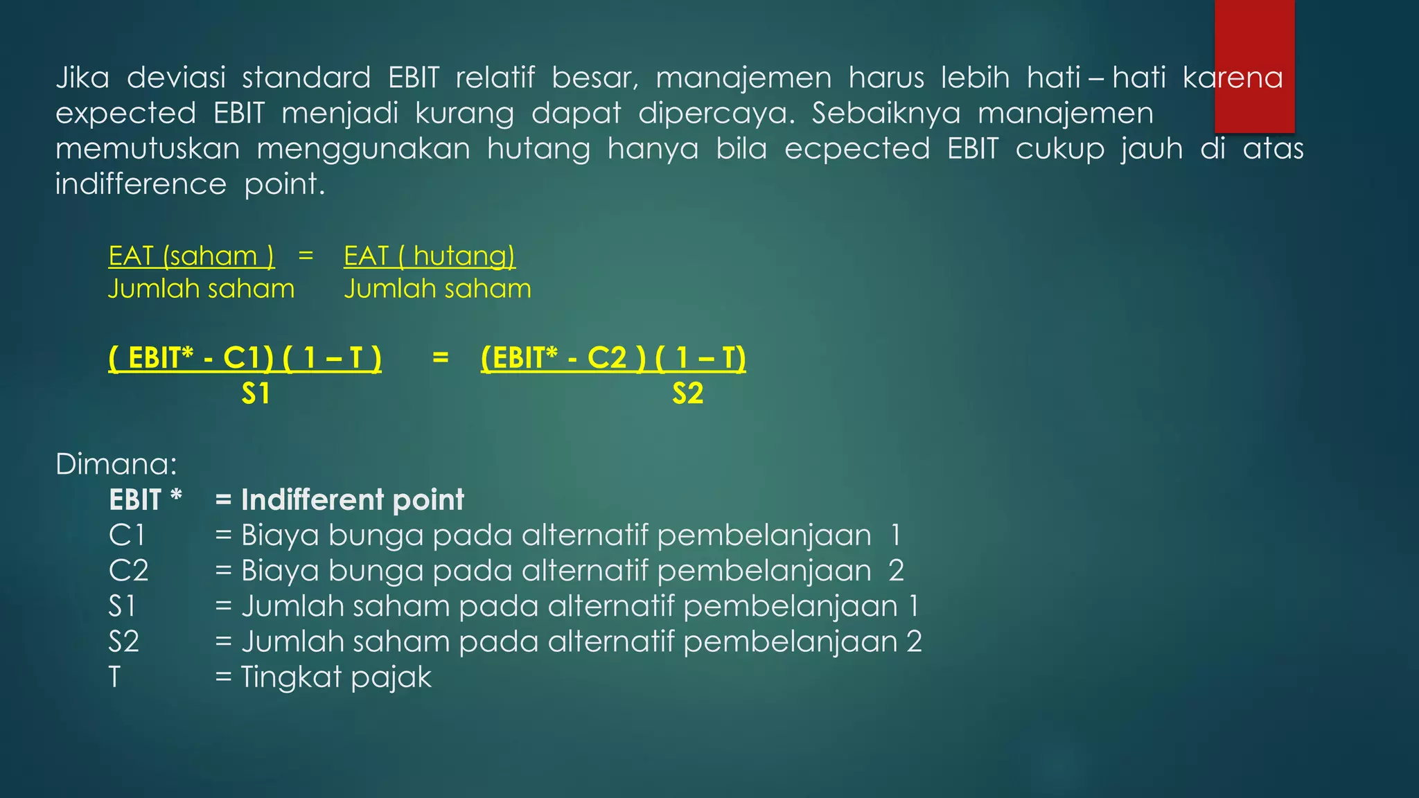 Jika deviasi standard EBIT relatif besar, manajemen harus lebih hati – hati karena
expected EBIT menjadi kurang dapat dipercaya. Sebaiknya manajemen
memutuskan menggunakan hutang hanya bila ecpected EBIT cukup jauh di atas
indifference point.
EAT (saham ) = EAT ( hutang)
Jumlah saham Jumlah saham
( EBIT* - C1) ( 1 – T ) = (EBIT* - C2 ) ( 1 – T)
S1 S2
Dimana:
EBIT * = Indifferent point
C1 = Biaya bunga pada alternatif pembelanjaan 1
C2 = Biaya bunga pada alternatif pembelanjaan 2
S1 = Jumlah saham pada alternatif pembelanjaan 1
S2 = Jumlah saham pada alternatif pembelanjaan 2
T = Tingkat pajak
 