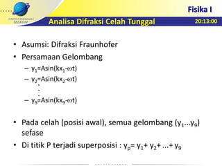 20:13:00
Fisika I
• Asumsi: Difraksi Fraunhofer
• Persamaan Gelombang
– y1=Asin(kx1- t)
– y2=Asin(kx2- t)
– y9=Asin(kx9- t)
• Pada celah (posisi awal), semua gelombang (y1...y9)
sefase
• Di titik P terjadi superposisi : yp= y1+ y2+ ...+ y9
Analisa Difraksi Celah Tunggal
.
.
.
 