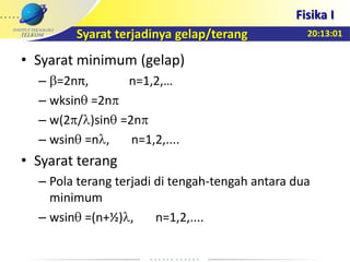 20:13:01
Fisika I
Syarat terjadinya gelap/terang
• Syarat minimum (gelap)
– =2nπ, n=1,2,…
– wksin =2n
– w(2 / )sin =2n
– wsin =n , n=1,2,....
• Syarat terang
– Pola terang terjadi di tengah-tengah antara dua
minimum
– wsin =(n+½) , n=1,2,....
 